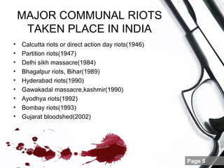 MAJOR COMMUNAL RIOTS
     TAKEN PLACE IN INDIA
•   Calcutta riots or direct action day riots(1946)
•   Partition riots(1947)
•   Delhi sikh massacre(1984)
•   Bhagalpur riots, Bihar(1989)
•   Hyderabad riots(1990)
•   Gawakadal massacre,kashmir(1990)
•   Ayodhya riots(1992)
•   Bombay riots(1993)
•   Gujarat bloodshed(2002)




                                                      Page 5
 