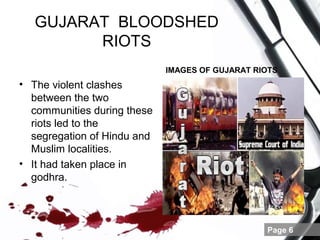 GUJARAT BLOODSHED
         RIOTS
                             IMAGES OF GUJARAT RIOTS
• The violent clashes
  between the two
  communities during these
  riots led to the
  segregation of Hindu and
  Muslim localities.
• It had taken place in
  godhra.



                                                 Page 6
 