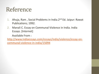 Reference
1. Ahuja, Ram , Social Problems in India.2nd Ed. Jaipur: Rawat
Publications; 1992.
2. Manali C. Essay on Communal Violence in India. India
Essays. [Internet]
Available From :
http://www.indiaessays.com/essays/india/violence/essay-on-
communal-violence-in-india/15094
 