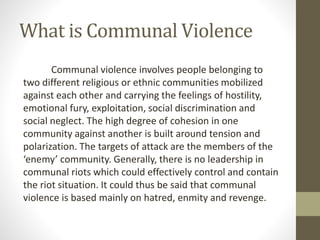 What is Communal Violence
Communal violence involves people belonging to
two different religious or ethnic communities mobilized
against each other and carrying the feelings of hostility,
emotional fury, exploitation, social discrimination and
social neglect. The high degree of cohesion in one
community against another is built around tension and
polarization. The targets of attack are the members of the
‘enemy’ community. Generally, there is no leadership in
communal riots which could effectively control and contain
the riot situation. It could thus be said that communal
violence is based mainly on hatred, enmity and revenge.
 