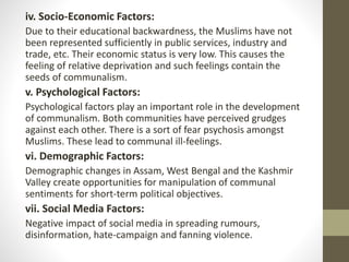 iv. Socio-Economic Factors:
Due to their educational backwardness, the Muslims have not
been represented sufficiently in public services, industry and
trade, etc. Their economic status is very low. This causes the
feeling of relative deprivation and such feelings contain the
seeds of communalism.
v. Psychological Factors:
Psychological factors play an important role in the development
of communalism. Both communities have perceived grudges
against each other. There is a sort of fear psychosis amongst
Muslims. These lead to communal ill-feelings.
vi. Demographic Factors:
Demographic changes in Assam, West Bengal and the Kashmir
Valley create opportunities for manipulation of communal
sentiments for short-term political objectives.
vii. Social Media Factors:
Negative impact of social media in spreading rumours,
disinformation, hate-campaign and fanning violence.
 
