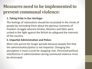 Measures need to be implemented to
prevent communal violence:
1. Taking Pride in Our Heritage:
The feelings of nationalism should be inculcated in the minds of
people by reminding them about the glorious moments of
freedom struggle wherein Hindus, Muslims and Sikhs were
united in the fight against the British to safeguard the interests
of the country.
2. Impartial Administration and Police:
Most riots persist for longer periods because people feel that
the administration/police is not impartial. Changing this
perception is most crucial for stopping riots. Perceived political
interference in administration during communal violence must
be eliminated
 