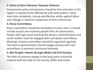 3. Policy of Zero-Tolerance Towards Violence:
Government policy and practices should be firm and strict in this
regard. It should not be affected by vote-bank politics. Police
must take immediate, strong and effective action against those
who indulge in violence irrespective of their community.
4. Peace Committees:
Peace committees should be mandatory in every area. It should
include secular and visionary people from all communities.
People with high social standing like doctors, philanthropists and
social workers must be engaged with such peace committees.
Meetings of peace committee should be organized regularly.
The district administration should engage actively with such
committees to promote communal harmony.
5. Win People’s Hearts through Media and Civil Society:
The faith of common people in the local police should be
restored with the help of civil society, NGOs and media.
 