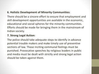 6. Holistic Development of Minority Communities:
There should be a sincere effort to ensure that employment and
skill development opportunities are available in the economic,
educational and social spheres for the minority communities.
Efforts should be made for bringing them in the mainstream of
Indian society.
7. Strong Legal Action:
The police should take adequate steps to identify in advance
potential trouble makers and make timely use of preventive
sections of law. Those inciting communal feelings must be
punished. Provocative speeches by religious leaders in public
and media must be dealt with strictly and strong legal action
should be taken against them.
 