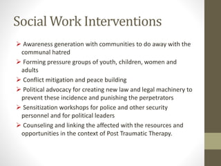 Social Work Interventions
 Awareness generation with communities to do away with the
communal hatred
 Forming pressure groups of youth, children, women and
adults
 Conflict mitigation and peace building
 Political advocacy for creating new law and legal machinery to
prevent these incidence and punishing the perpetrators
 Sensitization workshops for police and other security
personnel and for political leaders
 Counseling and linking the affected with the resources and
opportunities in the context of Post Traumatic Therapy.
 