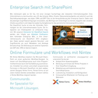 13
Enterprise Search mit SharePoint
Wie interessant wäre es für Sie, mit einer einzigen Suchanfrage alle relevanten Informationsquellen ihres
Unternehmens zu durchsuchen, wie z.B. das Intranet, Wikis, Emails, Dokumentenlaufwerke und natürlich auch die
Geschäftsanwendungen, wie bspw. CRM und ERP? Das ist die Herausforderung der Enterprise Search. Dabei sind
die jeweiligen Zugriffsberechtigungen einzuhalten, das Wichtige vom Unwichtigen zu trennen, doppelte oder veraltete
Inhalte auszufiltern und möglichst exakte Suchergebnisse für das persönliche Interessenprofil zu liefern.
Die SharePoint Suche ist eine der führenden Tech-
nologien für die unternehmensweite Suche. Die In-
tegration von Inhaltsquellen ist umfassend mög-
lich. Mit unserem Connector for SharePoint Search
werden alle Inhalte aus Atlassian Confluence,
dem führenden Enterprise Wiki, in Ihre Unter-
nehmenssuche von SharePoint 2013 eingebun-
den. Dabei werden sowohl gesetzte Benutzer- und
Zugriffsrechte als auch Metadaten und Anhänge
berücksichtigt. Die Anbindung von weiteren Systemen
wie SAP oder JIRA ist ebenso möglich. www.communardo.de/searchconnector
Communardo.
Ihr Spezialist für
Microsoft Lösungen.
Mit Nintex Workflow erweitern Sie Microsoft Share-
Point um einen grafischen Workflow-Designer. So
lassen sich Geschäftsprozesse auch ohne Program-
mierkenntnisse durch die Fachabteilung automatisie-
ren. Erstellen Sie schnell und einfach ansprechende
Formulare in Microsoft SharePoint mit dem webba-
sierten Designer Nintex Forms. Nintex Forms ist auf
vielen mobilen Geräten verwendbar und kann nahtlos
in Nintex Workflow integriert werden.
Online Formulare und Workflows mit Nintex
Communardo ist zertifizierter Lösungspartner und
unterstützt Sie bei der:
•	 Analyse Ihrer Anwendungsfälle
•	 Beratung zum Einsatz der Nintex Produkte in
Ihrer SharePoint Umgebung
•	 Modellierung und Implementierung Ihrer
Geschäftsprozesse
•	 Lizenzierung, Installation und Konfiguration
•	 Schulung Ihrer Mitarbeiter mit Trainings und
Webinaren
 