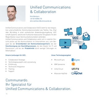Unser Technologieangebot
•	 Microsoft Lync
•	 IBM Sametime
•	 Unify Circuit
•	 Atlassian HipChat
Communardo.
Ihr Spezialist für
Unified Communications & Collaboration.
14
Unified Communications and Collaboration (UCC) steht für die Integra-
tion unterschiedlicher Kommunikationsmedien wie Telefon, Fax, Chat
oder Microblog in einer einheitlichen Anwendungsumgebung. UCC
schafft Systeme, welche die Funktionen klassischer Groupware mit den
Möglichkeiten neuer Kommunikationsmedien verbinden.
Unified Communications and Collaboration wirkt sich in vielerlei Hin-
sicht positiv auf die Kommunikation im Unternehmen aus, zum Bei-
spiel bei der Erreichbarkeit von Kommunikationspartnern, bei der
Beschleunigung von Geschäftsprozessen, bei den Kosten für IT und
Dienstreisen und bei der Produktivität durch weniger Störungen im
Arbeitsablauf.
Unsere Leistungen für UCC:
•	 Collaboration Strategie
•	 Technologieauswahl und Lizenzierung
•	 Einführung
•	 Technische Integration
•	 Training
•	 Support
Unified Communications
& Collaboration
Dirk Röhrborn
+49 351 83382 210
dirk.roehrborn@communardo.de
@
UCC
Unified
Communications &
Collaboration
 