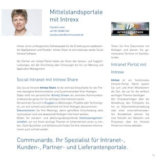 15
Das Social Intranet Intrexx Share ist die zentrale Anlaufstelle für die The-
men-bezogene Kommunikation und Zusammenarbeit Ihrer Kollegen.
Dabei stellt ein persönlicher Activity Stream als zentrales Kommunikati-
onsboard die genau für Sie wichtigen Informationen bereit.
Versammeln Sie sich in Gruppen zu Abteilungen, Projekte oder Technologi-
en, um sich schnell und zielführend mit Ihren Kollegen abzustimmen.
Dokumentieren Sie Ihre Meetings, damit getroffene Entscheidung stets
nachzulesen sind und abwesende Kollegen informiert werden.
Bilden Sie standort- und abteilungsübergreifende Interessensgemein-
schaften, um mit ihnen wichtige Themen im Unternehmen voran zu trei-
ben. Dank Quickfilter und Volltextsuche finden Sie Ihre relevanten Informa-
tionen auch schnell wieder.
Mittelstandsportale
mit Intrexx
Claudia Lutter
+49 351 83382 242
claudia.lutter@communardo.de
Intrexx ist ein umfangreiches Softwarepaket für die Erstellung von webbasier-
ten Applikationen und Portalen. Intrexx Share ist eine leistungs-starke Social
Intranet Software.
Als Partner von United Planet bieten wir Ihnen alle Service- und Support-
Leistungen, von der Einrichtung über Schulungen bis hin zur Wartung und
Application Management.
Social Intranet mit Intrexx Share
Intranet Portal mit
Intrexx
Intrexx ist ein funktionales
Intranet-Portal. Damit sparen
Sie sich und Ihren Mitarbeitern
die Zeit, die sie für die wirklich
wichtigen Themen benötigen.
Von Urlaubsanträgen über die
Verwaltung des Fuhrparks bis
hin zu Dokumentenverwaltung
oder einer unternehmenswei-
ten Kontaktliste können Sie
eine Vielzahl von Abläufen und
Prozessen über ein Intranet
Portal mit Intrexx abbilden.
Communardo. Ihr Spezialist für Intranet-,
Kunden-, Partner- und Lieferantenportale.
Teilen Sie Ihre Dokumente mit
Kollegen und planen Sie ge-
meinsame Termine im Eventka-
lender.
 