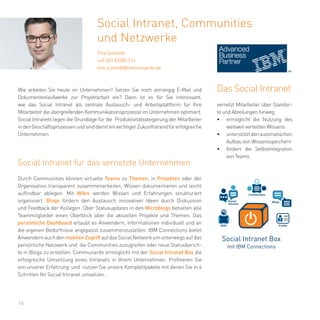 16
Durch Communities können virtuelle Teams zu Themen, in Projekten oder der
Organisation transparent zusammenarbeiten, Wissen dokumentieren und leicht
auffindbar ablegen. Mit Wikis werden Wissen und Erfahrungen strukturiert
organisiert. Blogs fördern den Austausch innovativer Ideen durch Diskussion
und Feedback der Kollegen. Über Statusupdates in den Microblogs behalten alle
Teammitglieder einen Überblick über die aktuellen Projekte und Themen. Das
persönliche Dashboard erlaubt es Anwendern, Informationen individuell und an
die eigenen Bedürfnisse angepasst zusammenzustellen. IBM Connections bietet
AnwendernauchdenmobilenZugriffaufdasSocialNetworkumunterwegsaufdas
persönliche Netzwerk und die Communities zuzugreifen oder neue Statusberich-
te in Blogs zu erstellen. Communardo ermöglicht mit der Social Intranet Box die
erfolgreiche Umsetzung eines Intranets in Ihrem Unternehmen. Profitieren Sie
von unserer Erfahrung und nutzen Sie unsere Komplettpakete mit denen Sie in 4
Schritten Ihr Social Intranet umsetzen.
Social Intranet, Communities
und Netzwerke
Tino Schmidt
+49 351 83382 214
tino.schmidt@communardo.de
Wie arbeiten Sie heute im Unternehmen? Setzen Sie noch vorrangig E-Mail und
Dokumentenlaufwerke zur Projektarbeit ein? Dann ist es für Sie interessant,
wie das Social Intranet als zentrale Austausch- und Arbeitsplattform für Ihre
Mitarbeiter die übergreifenden Kommunikationsprozesse im Unternehmen optimiert.
Social Intranets legen die Grundlage für die Produktivitätssteigerung der Mitarbeiter
indenGeschäftsprozessenundsinddamiteinwichtigerZukunftstrendfürerfolgreiche
Unternehmen.
Social Intranet für das vernetzte Unternehmen
Social Intranet Box
mit IBM Connections
WIKI
Social
Intranet
Communities
Blogs
Profile
Das Social Intranet
vernetzt Mitarbeiter über Standor-
te und Abteilungen hinweg
•	 ermöglicht die Nutzung des
weltweit verteilten Wissens
•	 unterstütztdenautomatischen
Aufbau von Wissensspeichern
•	 fördert die Selbstintegration
von Teams
 