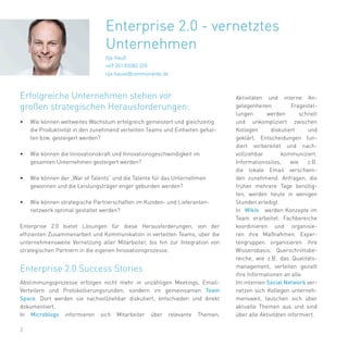 2
Ilja Hauß
+49 351 83382 220
ilja.hauss@communardo.de
Erfolgreiche Unternehmen stehen vor
großen strategischen Herausforderungen:
•	 Wie können weltweites Wachstum erfolgreich gemeistert und gleichzeitig
die Produktivität in den zunehmend verteilten Teams und Einheiten gehal-
ten bzw. gesteigert werden?
•	 Wie können die Innovationskraft und Innovationsgeschwindigkeit im
gesamten Unternehmen gesteigert werden?
•	 Wie können der „War of Talents“ und die Talente für das Unternehmen
gewonnen und die Leistungsträger enger gebunden werden?
•	 Wie können strategische Partnerschaften im Kunden- und Lieferanten-
netzwerk optimal gestaltet werden?
Enterprise 2.0 bietet Lösungen für diese Herausforderungen, von der
effizienten Zusammenarbeit und Kommunikation in verteilten Teams, über die
unternehmensweite Vernetzung aller Mitarbeiter, bis hin zur Integration von
strategischen Partnern in die eigenen Innovationsprozesse.
Abstimmungsprozesse erfolgen nicht mehr in unzähligen Meetings, Email-
Verteilern und Protokollierungsrunden, sondern im gemeinsamen Team
Space. Dort werden sie nachvollziehbar diskutiert, entschieden und direkt
dokumentiert.
In Microblogs informieren sich Mitarbeiter über relevante Themen,
Enterprise 2.0 Success Stories
Aktivitäten und interne An-
gelegenheiten. Fragestel-
lungen werden schnell
und unkompliziert zwischen
Kollegen diskutiert und
geklärt, Entscheidungen fun-
diert vorbereitet und nach-
vollziehbar kommuniziert.
Informationssilos, wie z.B.
die lokale Email verschwin-
den zunehmend. Anfragen, die
früher mehrere Tage benötig-
ten, werden heute in wenigen
Stunden erledigt.
In Wikis werden Konzepte im
Team erarbeitet. Fachbereiche
koordinieren und organisie-
ren ihre Maßnahmen. Exper-
tengruppen organisieren ihre
Wissensbasis. Querschnittsbe-
reiche, wie z.B. das Qualitäts-
management, verteilen gezielt
ihre Informationen an alle.
Im internen Social Network ver-
netzen sich Kollegen unterneh-
mensweit, tauschen sich über
aktuelle Themen aus und sind
über alle Aktivitäten informiert.
Enterprise 2.0 - vernetztes
Unternehmen
 