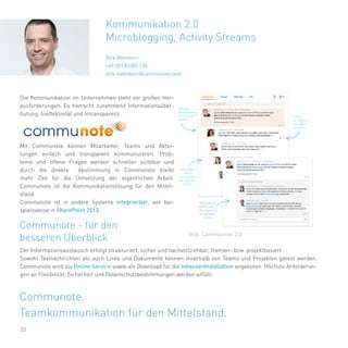 20
Die Kommunikation im Unternehmen steht vor großen Her-
ausforderungen. Es herrscht zunehmend Informationsüber-
flutung, Ineffektivität und Intransparenz.
Mit Communote können Mitarbeiter, Teams und Abtei-
lungen einfach und transparent kommunizieren. Prob-
leme und offene Fragen werden schneller sichtbar und
durch die direkte Abstimmung in Communote bleibt
mehr Zeit für die Umsetzung der eigentlichen Arbeit.
Communote ist die Kommunikationslösung für den Mittel-
stand.
Communote ist in andere Systeme integrierbar, wie bei-
spielsweise in SharePoint 2013.
Kommunikation 2.0
Microblogging, Activity Streams
Dirk Röhrborn
+49 351 83382 130
dirk.roehrborn@communote.com
Communote - für den
besseren Überblick
Der Informationsaustausch erfolgt strukturiert, sicher und nachvollziehbar, themen- bzw. projektbasiert.
Sowohl Textnachrichten als auch Links und Dokumente können innerhalb von Teams und Projekten geteilt werden.
Communote wird als Online Service sowie als Download für die Inhouse-Installation angeboten. Höchste Anforderun-
gen an Flexibilität, Sicherheit und Datenschutzbestimmungen werden erfüllt.
Bild: Communote 3.0
Communote.
Teamkommunikation für den Mittelstand.
 