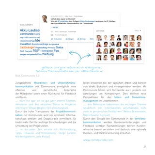 21
Zielgerichtete Mitarbeiter- und Unternehmens-
kommunikation mit Communote ermöglicht eine
effektive und persönliche Ansprache
der Mitarbeiter sowie einen Rückkanal für Feedback
und Ideen.
„… noch nie war ich so gut über interne Themen,
Aktivitäten und den aktuellen Status in Projekten
informiert!“ (Oliver Wegner, CEO evolutionplan).
Durch die hohe Transparenz der Projektkommuni-
kation mit Communote wird ein optimaler Informa-
tionsfluss erreicht und Doppelarbeit vermieden. So
bleibt mehr Zeit für wichtige Entscheidungen und die
Umsetzung von Projektzielen.
„… in kürzester Zeit erhalte ich Rückmeldung,
Tipps, Hinweise und Hilfestellung.“ (Birgit Liebold,
Marketingleiterin, Jena Kultur).
Ideen entstehen bei der täglichen Arbeit und können
nun direkt diskutiert und vorangetrieben werden. Mit
Communote bilden sich Netzwerke auch jenseits von
Abteilungen um Kompetenzen. Dies eröffnet neue
Perspektiven für das Ideen- und Innovations-
management im Unternehmen.
„… alle Beteiligten bekommen die wichtigen Themen
tatsächlich mit, Informationen verschwinden nicht
mehr in persönlichen Postfächern“ (Marco Breitenstein,
Bereichsleiter, secunet).
Durch den Einsatz von Communote in der Vertriebs-
kommunikation werden Kundenanforderungen und
Feedback sichtbar. Fachabteilungen können Kunden-
wünsche besser verstehen und dadurch eine optimale
Kunden- und Marktorientierung erreichen.
Bild: Communote 3.0
www.communote.com
 