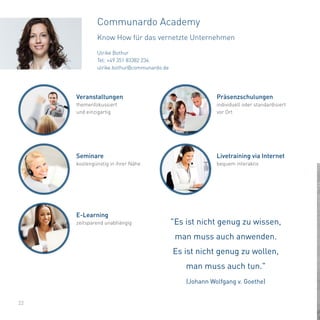 Ulrike Bothur
Tel: +49 351 83382 234
ulrike.bothur@communardo.de
22
Communardo Academy
Know How für das vernetzte Unternehmen
"Es ist nicht genug zu wissen,
man muss auch anwenden.
Es ist nicht genug zu wollen,
man muss auch tun."
(Johann Wolfgang v. Goethe)
Veranstaltungen
themenfokussiert
und einzigartig
Präsenzschulungen
individuell oder standardisiert
vor Ort
Seminare
kostengünstig in ihrer Nähe
Livetraining via Internet
bequem interaktiv
E-Learning
zeitsparend unabhängig
 