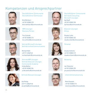 26
Kompetenzen und Ansprechpartner
Tino Schmidt
+49 351 83382 214
tino.schmidt@communardo.de
Claudia Schönitz
+49 351 83382 219
claudia.schoenitz@communardo.de
Claudia Lutter
+49 351 83382 242
claudia.lutter@communardo.de
Dirk Röhrborn
+49 351 83382 210
dirk.roehrborn@communardo.de
Michael Köhr
+49 711 22069 65
michael.koehr@communardo.de
Ilja Hauß
+49 351 83382 220
ilja.hauss@communardo.de
Jan Pötzscher
+49 351 83382 295
jan.poetzscher@communardo.de
Atlassian Lösungen
Intrexx
Geschäftsführer Communardo
Geschäftsführer Communote
Vertrieb Microsoft Lösungen
Vertrieb Unified Communications
Personal
Geschäftsführer Communardo
Vertrieb & Consulting
Microsoft Lösungen
Marketing
Ulrike Bothur
+49 351 83382 234
ulrike.bothur@communardo.de
Ute Phillip
+49 711 220469 66
ute.phillip@communardo.de
Vertrieb IBM Lösungen
Vertrieb Atlassian Lösungen
Communardo Academy
Vertrieb Atlassian Lösungen
René Krasselt
+49 351 83382 213
rene.krasselt@communardo.de
Unternehmenssteuerung
IBM Lösungen
Business Portals
 