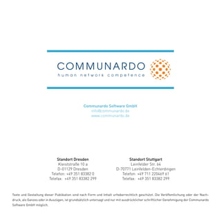 Standort Dresden
Kleiststraße 10 a
D-01129 Dresden
Telefon: +49 351 83382 0
Telefax: +49 351 83382 299
Texte und Gestaltung dieser Publikation sind nach Form und Inhalt urheberrechtlich geschützt. Die Veröffentlichung oder der Nach-
druck, als Ganzes oder in Auszügen, ist grundsätzlich untersagt und nur mit ausdrücklicher schriftlicher Genehmigung der Communardo
Software GmbH möglich.
Standort Stuttgart
Leinfelder Str. 64
D-70771 Leinfelden-Echterdingen
Telefon: +49 711 220469 61
Telefax: +49 351 83382 299
Communardo Software GmbH
info@communardo.de
www.communardo.de
 