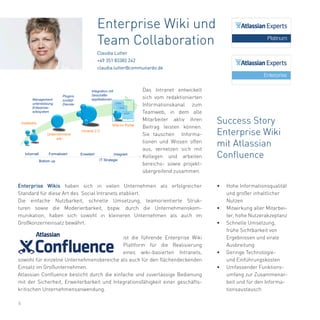 6
Enterprise Wikis haben sich in vielen Unternehmen als erfolgreicher
Standard für diese Art des Social Intranets etabliert.
Die einfache Nutzbarkeit, schnelle Umsetzung, teamorientierte Struk-
turen sowie die Moderierbarkeit, bspw. durch die Unternehmenskom-
munikation, haben sich sowohl in kleineren Unternehmen als auch im
Großkonzerneinsatz bewährt.
ist die führende Enterprise Wiki
Plattform für die Realisierung
eines wiki-basierten Intranets,
sowohl für einzelne Unternehmensbereiche als auch für den flächendeckenden
Einsatz im Großunternehmen.
Atlassian Confluence besticht durch die einfache und zuverlässige Bedienung
mit der Sicherheit, Erweiterbarkeit und Integrationsfähigkeit einer geschäfts-
kritischen Unternehmensanwendung.
Enterprise Wiki und
Team Collaboration
Claudia Lutter
+49 351 83382 242
claudia.lutter@communardo.de
Success Story
Enterprise Wiki
mit Atlassian
Confluence
•	 Hohe Informationsqualität
und großer inhaltlicher
Nutzen
•	 Mitwirkung aller Mitarbei-
ter, hohe Nutzerakzeptanz
•	 Schnelle Umsetzung,
frühe Sichtbarkeit von
Ergebnissen und virale
Ausbreitung
•	 Geringe Technologie-
und Einführungskosten
•	 Umfassender Funktions-
umfang zur Zusammenar-
beit und für den Informa-
tionsaustausch
Das Intranet entwickelt
sich vom redaktionierten
Informationskanal zum
Teamweb, in dem alle
Mitarbeiter aktiv ihren
Beitrag leisten können.
Sie tauschen Informa-
tionen und Wissen offen
aus, vernetzen sich mit
Kollegen und arbeiten
bereichs- sowie projekt-
übergreifend zusammen.
 