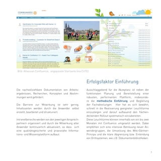 7
Ausschlaggebend für die Akzeptanz ist neben der
funktionalen Planung und Bereitstellung einer
robusten, performanten Plattform, insbesonde-
re die methodische Einführung und Begleitung
der Fachabteilungen. Hier hat es sich bewährt,
schnell in die Realisierung geeigneter Leuchttürme
einzusteigen und darauf aufbauend den flächen-
deckenden Rollout systematisch vorzubereiten.
Diese Leuchttürme können innerhalb von ein bis zwei
Monaten mit Confluence umgesetzt werden. Dabei
empfehlen sich eine intensive Betreuung neuer An-
wendergruppen, die Umsetzung des Wiki-Gärtner-
Prinzips und die klare Abgrenzung bzw. Einbindung
von Drittsystemen, wie z.B. Dokumentenbibliotheken.
Die nachvollziehbare Dokumentation von Arbeits-
ergebnissen, Recherchen, Konzepten und Abstim-
mungen wird gefördert.
Die Barriere zur Mitwirkung ist sehr gering.
Inhaltsseiten werden durch die Anwender selbst
erstellt, bearbeitet und strukturiert.
Intranetbereiche werden von den jeweiligen Ansprech-
partnern organisiert und durch die Mitwirkung aller
Anwender kontinuierlich aktualisiert, so dass sich
eine qualitätsgesicherte und praxisnahe Informa-
tions- und Wissensplattform aufbaut.
Erfolgsfaktor Einführung
Bild: Atlassian Confluence, angepasste Startseite (via CUTE)
 