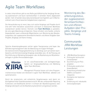8
Agile Team Workflows
In vielen Unternehmen gibt es eine Reihe geschäftskritischer Vorgänge die we-
nig systematisiert und kaum nachvollziehbar in verteilten Teams abgewickelt
werden. Sehr oft werden diese dokumentenbasiert durchgeführt, per E-Mail ko-
ordiniert und in Excel-basierten Aufgabenlisten organisiert.
Die Herausforderung ist meist, dass sich solche Vorgänge und Projekte durch
eine sehr hohe Interaktion auszeichnen und kaum in klassischen Workflows
standardisiert werden können. Vielmehr sind Team Workflows zu gestalten,
die eine agile Abwicklung ermöglichen. Diese erfordern eine flexible, einfache
Anpassbarkeit sowie umfassende Möglichkeiten zum Monitoring des Bearbei-
tungsstatus, der zugewiesenen Verantwortlichkeiten und offenen Aufgaben über
Projekte, Vorgänge und Teams hinweg.
Typische Anwendungsbeispiele solcher agilen Teamprozesse sind bspw. das
Anforderungsmanagement oder die Abwicklung von Support Anfragen.
Die teamorientierte Vorgangsbearbeitung ist allerdings auch auf weitere team-
basierte und informationslastige Vorgänge anwendbar, wie z. B. die Planung und
Durchführung von Marketing Kampagnen oder die Bearbeitung von Mitarbeiter-
anfragen in großen Personalabteilungen.
ist ein zukunftsweisendes und leichtgewichtiges
System zur Vorgangsbearbeitung und Abbildung
agiler Team Workflows.
Management Prozesse lassen sich ohne Program-
mierkenntnisse flexibel und individuell in agilen Team Workflows abbilden und
systematisieren.
Durch die strukturierte und einheitliche Vorgehensweise wird damit ein
durchgehend hoher Qualitätsstandard erreicht. Mit den umfassenden Reporting
Funktionen und Dashboards können in Echtzeit der Bearbeitungsstatus aller
Vorgänge überwacht und die Bearbeitung koordiniert und gesteuert werden.
Communardo
JIRA Workflow
Leistungen
•	 JIRA Workflow Konzeption
•	 Prüfung der technischen
Umsetzbarkeit
•	 Durchführung von Pilot-
projekten
•	 Prüfung der praktischen
Anwendbarkeit
•	 Entwicklung erforderlicher
AddOns und System-
integration
•	 Konzeption der Systemar-
chitektur
•	 Einführung und individuelle
Schulungskonzepte
Monitoring des Be-
arbeitungsstatus,
der zugewiesenen
Verantwortlichkei-
ten und offenen
Aufgaben über Pro-
jekte, Vorgänge und
Teams hinweg.
 