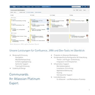 9
Unsere Leistungen für Confluence, JIRA und Dev-Tools im Überblick
Communardo.
Ihr Atlassian Platinum
Expert.
•	 Produkte im Atlassian Marketplace
•	 Kundenspezifische Konfiguration & Entwicklung
	 Theme- und Plugin- Entwicklung
	 Integration mit Drittsystemen
•	 Infrastruktur, Support
	Betriebskonzeption
	 Installation, Einrichtung
	Applikationsbetreuung
	Hosting
	 SLA-basierter Support
•	 Lizenzbetreuung
	 für Atlassian - und Marketplace-Produkte
•	 Beratung & Schulung
	Konzeption
	Machbarkeitsprüfung
	Einführungsbegleitung
	 fachlicher Support
	 Training & Schulung
•	 Usabilitiy & Design
Bild: Atlassian JIRA, agiles Kanban Board
 