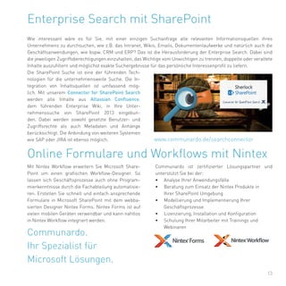13
Enterprise Search mit SharePoint
Wie interessant wäre es für Sie, mit einer einzigen Suchanfrage alle relevanten Informationsquellen ihres
Unternehmens zu durchsuchen, wie z.B. das Intranet, Wikis, Emails, Dokumentenlaufwerke und natürlich auch die
Geschäftsanwendungen, wie bspw. CRM und ERP? Das ist die Herausforderung der Enterprise Search. Dabei sind
die jeweiligen Zugriffsberechtigungen einzuhalten, das Wichtige vom Unwichtigen zu trennen, doppelte oder veraltete
Inhalte auszufiltern und möglichst exakte Suchergebnisse für das persönliche Interessenprofil zu liefern.
Die SharePoint Suche ist eine der führenden Tech-
nologien für die unternehmensweite Suche. Die In-
tegration von Inhaltsquellen ist umfassend mög-
lich. Mit unserem Connector for SharePoint Search
werden alle Inhalte aus Atlassian Confluence,
dem führenden Enterprise Wiki, in Ihre Unter-
nehmenssuche von SharePoint 2013 eingebun-
den. Dabei werden sowohl gesetzte Benutzer- und
Zugriffsrechte als auch Metadaten und Anhänge
berücksichtigt. Die Anbindung von weiteren Systemen
wie SAP oder JIRA ist ebenso möglich. www.communardo.de/searchconnector
Communardo.
Ihr Spezialist für
Microsoft Lösungen.
Mit Nintex Workflow erweitern Sie Microsoft Share-
Point um einen grafischen Workflow-Designer. So
lassen sich Geschäftsprozesse auch ohne Program-
mierkenntnisse durch die Fachabteilung automatisie-
ren. Erstellen Sie schnell und einfach ansprechende
Formulare in Microsoft SharePoint mit dem webba-
sierten Designer Nintex Forms. Nintex Forms ist auf
vielen mobilen Geräten verwendbar und kann nahtlos
in Nintex Workflow integriert werden.
Online Formulare und Workflows mit Nintex
Communardo ist zertifizierter Lösungspartner und
unterstützt Sie bei der:
• Analyse Ihrer Anwendungsfälle
• Beratung zum Einsatz der Nintex Produkte in
Ihrer SharePoint Umgebung
• Modellierung und Implementierung Ihrer
Geschäftsprozesse
• Lizenzierung, Installation und Konfiguration
• Schulung Ihrer Mitarbeiter mit Trainings und
Webinaren
 