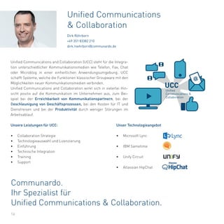 Unser Technologieangebot
• Microsoft Lync
• IBM Sametime
• Unify Circuit
• Atlassian HipChat
Communardo.
Ihr Spezialist für
Unified Communications & Collaboration.
14
Unified Communications and Collaboration (UCC) steht für die Integra-
tion unterschiedlicher Kommunikationsmedien wie Telefon, Fax, Chat
oder Microblog in einer einheitlichen Anwendungsumgebung. UCC
schafft Systeme, welche die Funktionen klassischer Groupware mit den
Möglichkeiten neuer Kommunikationsmedien verbinden.
Unified Communications and Collaboration wirkt sich in vielerlei Hin-
sicht positiv auf die Kommunikation im Unternehmen aus, zum Bei-
spiel bei der Erreichbarkeit von Kommunikationspartnern, bei der
Beschleunigung von Geschäftsprozessen, bei den Kosten für IT und
Dienstreisen und bei der Produktivität durch weniger Störungen im
Arbeitsablauf.
Unsere Leistungen für UCC:
• Collaboration Strategie
• Technologieauswahl und Lizenzierung
• Einführung
• Technische Integration
• Training
• Support
Unified Communications
& Collaboration
Dirk Röhrborn
+49 351 83382 210
dirk.roehrborn@communardo.de
@
UCC
Unified
Communications &
Collaboration
 