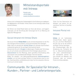 15
Das Social Intranet Intrexx Share ist die zentrale Anlaufstelle für die The-
men-bezogene Kommunikation und Zusammenarbeit Ihrer Kollegen.
Dabei stellt ein persönlicher Activity Stream als zentrales Kommunikati-
onsboard die genau für Sie wichtigen Informationen bereit.
Versammeln Sie sich in Gruppen zu Abteilungen, Projekte oder Technologi-
en, um sich schnell und zielführend mit Ihren Kollegen abzustimmen.
Dokumentieren Sie Ihre Meetings, damit getroffene Entscheidung stets
nachzulesen sind und abwesende Kollegen informiert werden.
Bilden Sie standort- und abteilungsübergreifende Interessensgemein-
schaften, um mit ihnen wichtige Themen im Unternehmen voran zu trei-
ben. Dank Quickfilter und Volltextsuche finden Sie Ihre relevanten Informa-
tionen auch schnell wieder.
Mittelstandsportale
mit Intrexx
Claudia Lutter
+49 351 83382 242
claudia.lutter@communardo.de
Intrexx ist ein umfangreiches Softwarepaket für die Erstellung von webbasier-
ten Applikationen und Portalen. Intrexx Share ist eine leistungs-starke Social
Intranet Software.
Als Partner von United Planet bieten wir Ihnen alle Service- und Support-
Leistungen, von der Einrichtung über Schulungen bis hin zur Wartung und
Application Management.
Social Intranet mit Intrexx Share
Intranet Portal mit
Intrexx
Intrexx ist ein funktionales
Intranet-Portal. Damit sparen
Sie sich und Ihren Mitarbeitern
die Zeit, die sie für die wirklich
wichtigen Themen benötigen.
Von Urlaubsanträgen über die
Verwaltung des Fuhrparks bis
hin zu Dokumentenverwaltung
oder einer unternehmenswei-
ten Kontaktliste können Sie
eine Vielzahl von Abläufen und
Prozessen über ein Intranet
Portal mit Intrexx abbilden.
Communardo. Ihr Spezialist für Intranet-,
Kunden-, Partner- und Lieferantenportale.
Teilen Sie Ihre Dokumente mit
Kollegen und planen Sie ge-
meinsame Termine im Eventka-
lender.
 