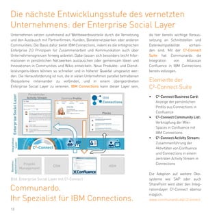 18
Die nächste Entwicklungsstufe des vernetzten
Unternehmens: der Enterprise Social Layer
Unternehmen setzen zunehmend auf Wettbewerbsvorteile durch die Vernetzung
und den Austausch mit Partnerfirmen, Kunden, Beraternetzwerken oder anderen
Communities. Die Basis dafür bietet IBM Connections, indem es die erfolgreichen
Enterprise 2.0 Prinzipien für Zusammenarbeit und Kommunikation auch über
Unternehmensgrenzen hinweg anbietet. Dabei lassen sich besonders leicht Infor-
mationen in persönlichen Netzwerken austauschen oder gemeinsam Ideen und
Innovationen in Communities und Wikis entwickeln. Neue Produkte- und Dienst-
leistungens-Ideen können so schneller und in höherer Qualität umgesetzt wer-
den. Die Herausforderung ist nun, die in vielen Unternehmen parallel betriebenen
Ökosysteme miteinander zu verbinden, und in einem übergeordneten
Enterprise Social Layer zu vereinen. IBM Connections kann dieser Layer sein,
Communardo.
Ihr Spezialist für IBM Connections.
Elemente der
C²-Connect Suite
•	 C²-Connect Business Card:
Anzeige der persönlichen
Profils aus Connections in
Confluence
•	 C²-Connect Community List:
Verknüpfung der Wiki-
Spaces in Confluence mit
IBM Connections
•	 C²-Connect Activity Stream:
Zusammenführung der
Aktivitäten von Confluence
und Connections in einem
zentralen Activity Stream in
Connections
Die Adaption auf weitere Öko-
systeme wie SAP oder auch
SharePoint wird über den Integ-
rationslayer C²-Connect ebenso
möglich.
da hier bereits wichtige Voraus-
setzung an Schnittstellen und
Datenkompatibilität vorhan-
den sind. Mit der C²-Connect
Suite hat Communardo die
Integration von Atlassian
Confluence in IBM Connections
bereits vollzogen.
www.communardo.de/c2connect
Bild: Enterprise Social Layer mit C²-Connect
 