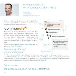 20
Die Kommunikation im Unternehmen steht vor großen Her-
ausforderungen. Es herrscht zunehmend Informationsüber-
flutung, Ineffektivität und Intransparenz.
Mit Communote können Mitarbeiter, Teams und Abtei-
lungen einfach und transparent kommunizieren. Prob-
leme und offene Fragen werden schneller sichtbar und
durch die direkte Abstimmung in Communote bleibt
mehr Zeit für die Umsetzung der eigentlichen Arbeit.
Communote ist die Kommunikationslösung für den Mittel-
stand.
Communote ist in andere Systeme integrierbar, wie bei-
spielsweise in SharePoint 2013.
Kommunikation 2.0
Microblogging, Activity Streams
Dirk Röhrborn
+49 351 83382 130
dirk.roehrborn@communote.com
Communote - für den
besseren Überblick
Der Informationsaustausch erfolgt strukturiert, sicher und nachvollziehbar, themen- bzw. projektbasiert.
Sowohl Textnachrichten als auch Links und Dokumente können innerhalb von Teams und Projekten geteilt werden.
Communote wird als Online Service sowie als Download für die Inhouse-Installation angeboten. Höchste Anforderun-
gen an Flexibilität, Sicherheit und Datenschutzbestimmungen werden erfüllt.
Bild: Communote 3.0
Communote.
Teamkommunikation für den Mittelstand.
 