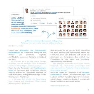 21
Zielgerichtete Mitarbeiter- und Unternehmens-
kommunikation mit Communote ermöglicht eine
effektive und persönliche Ansprache
der Mitarbeiter sowie einen Rückkanal für Feedback
und Ideen.
„… noch nie war ich so gut über interne Themen,
Aktivitäten und den aktuellen Status in Projekten
informiert!“ (Oliver Wegner, CEO evolutionplan).
Durch die hohe Transparenz der Projektkommuni-
kation mit Communote wird ein optimaler Informa-
tionsfluss erreicht und Doppelarbeit vermieden. So
bleibt mehr Zeit für wichtige Entscheidungen und die
Umsetzung von Projektzielen.
„… in kürzester Zeit erhalte ich Rückmeldung,
Tipps, Hinweise und Hilfestellung.“ (Birgit Liebold,
Marketingleiterin, Jena Kultur).
Ideen entstehen bei der täglichen Arbeit und können
nun direkt diskutiert und vorangetrieben werden. Mit
Communote bilden sich Netzwerke auch jenseits von
Abteilungen um Kompetenzen. Dies eröffnet neue
Perspektiven für das Ideen- und Innovations-
management im Unternehmen.
„… alle Beteiligten bekommen die wichtigen Themen
tatsächlich mit, Informationen verschwinden nicht
mehr in persönlichen Postfächern“ (Marco Breitenstein,
Bereichsleiter, secunet).
Durch den Einsatz von Communote in der Vertriebs-
kommunikation werden Kundenanforderungen und
Feedback sichtbar. Fachabteilungen können Kunden-
wünsche besser verstehen und dadurch eine optimale
Kunden- und Marktorientierung erreichen.
Bild: Communote 3.0
www.communote.com
 
