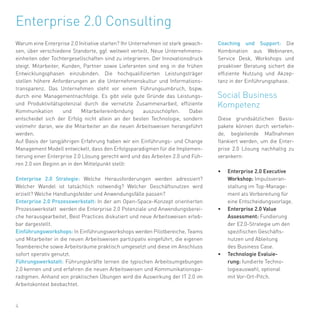4
Warum eine Enterprise 2.0 Initiative starten? Ihr Unternehmen ist stark gewach-
sen, über verschiedene Standorte, ggf. weltweit verteilt. Neue Unternehmens-
einheiten oder Tochtergesellschaften sind zu integrieren. Der Innovationsdruck
steigt. Mitarbeiter, Kunden, Partner sowie Lieferanten sind eng in die frühen
Entwicklungsphasen einzubinden. Die hochqualifizierten Leistungsträger
stellen höhere Anforderungen an die Unternehmenskultur und Informations-
transparenz. Das Unternehmen steht vor einem Führungsumbruch, bspw.
durch eine Managementnachfolge. Es gibt viele gute Gründe das Leistungs-
und Produktivitätspotenzial durch die vernetzte Zusammenarbeit, effiziente
Kommunikation und Mitarbeitereinbindung auszuschöpfen. Dabei
entscheidet sich der Erfolg nicht allein an der besten Technologie, sondern
vielmehr daran, wie die Mitarbeiter an die neuen Arbeitsweisen herangeführt
werden.
Auf Basis der langjährigen Erfahrung haben wir ein Einführungs- und Change
Management Modell entwickelt, dass den Erfolgsparadigmen für die Implemen-
tierung einer Enterprise 2.0 Lösung gerecht wird und das Arbeiten 2.0 und Füh-
ren 2.0 von Beginn an in den Mittelpunkt stellt:
Enterprise 2.0 Strategie: Welche Herausforderungen werden adressiert?
Welcher Wandel ist tatsächlich notwendig? Welcher Geschäftsnutzen wird
erzielt? Welche Handlungsfelder und Anwendungsfälle passen?
Enterprise 2.0 Prozesswerkstatt: In der am Open-Space-Konzept orientierten
Prozesswerkstatt werden die Enterprise 2.0 Potenziale und Anwendungsberei-
che herausgearbeitet, Best Practices diskutiert und neue Arbeitsweisen erleb-
bar dargestellt.
Einführungsworkshops: In Einführungsworkshops werden Pilotbereiche, Teams
und Mitarbeiter in die neuen Arbeitsweisen partizipativ eingeführt, die eigenen
Teambereiche sowie Arbeitsräume praktisch umgesetzt und diese im Anschluss
sofort operativ genutzt.
Führungswerkstatt: Führungskräfte lernen die typischen Arbeitsumgebungen
2.0 kennen und und erfahren die neuen Arbeitsweisen und Kommunikationspa-
radigmen. Anhand von praktischen Übungen wird die Auswirkung der IT 2.0 im
Arbeitskontext beobachtet.
Enterprise 2.0 Consulting
Coaching und Support: Die
Kombination aus Webinaren,
Service Desk, Workshops und
proaktiver Beratung sichert die
effiziente Nutzung und Akzep-
tanz in der Einführungsphase.
Diese grundsätzlichen Basis-
pakete können durch vertiefen-
de, begleitende Maßnahmen
flankiert werden, um die Enter-
prise 2.0 Lösung nachhaltig zu
verankern:
•	 Enterprise 2.0 Executive
Workshop: Impulsveran-
staltung im Top-Manage-
ment als Vorbereitung für
eine Entscheidungsvorlage.
•	 Enterprise 2.0 Value
Assessment: Fundierung
der E2.0-Strategie um den
spezifischen Geschäfts-
nutzen und Ableitung
des Business Case.
•	 Technologie Evaluie-
rung: fundierte Techno-
logieauswahl, optional
mit Vor-Ort-Pitch.
 