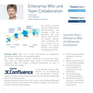 6
Enterprise Wikis haben sich in vielen Unternehmen als erfolgreicher
Standard für diese Art des Social Intranets etabliert.
Die einfache Nutzbarkeit, schnelle Umsetzung, teamorientierte Struk-
turen sowie die Moderierbarkeit, bspw. durch die Unternehmenskom-
munikation, haben sich sowohl in kleineren Unternehmen als auch im
Großkonzerneinsatz bewährt.
ist die führende Enterprise Wiki
Plattform für die Realisierung
eines wiki-basierten Intranets,
sowohl für einzelne Unternehmensbereiche als auch für den flächendeckenden
Einsatz im Großunternehmen.
Atlassian Confluence besticht durch die einfache und zuverlässige Bedienung
mit der Sicherheit, Erweiterbarkeit und Integrationsfähigkeit einer geschäfts-
kritischen Unternehmensanwendung.
Enterprise Wiki und
Team Collaboration
Claudia Lutter
+49 351 83382 242
claudia.lutter@communardo.de
Success Story
Enterprise Wiki
mit Atlassian
Confluence
•	 Hohe Informationsqualität
und großer inhaltlicher
Nutzen
•	 Mitwirkung aller Mitarbei-
ter, hohe Nutzerakzeptanz
•	 Schnelle Umsetzung,
frühe Sichtbarkeit von
Ergebnissen und virale
Ausbreitung
•	 Geringe Technologie-
und Einführungskosten
•	 Umfassender Funktions-
umfang zur Zusammenar-
beit und für den Informa-
tionsaustausch
Das Intranet entwickelt
sich vom redaktionierten
Informationskanal zum
Teamweb, in dem alle
Mitarbeiter aktiv ihren
Beitrag leisten können.
Sie tauschen Informa-
tionen und Wissen offen
aus, vernetzen sich mit
Kollegen und arbeiten
bereichs- sowie projekt-
übergreifend zusammen.
 