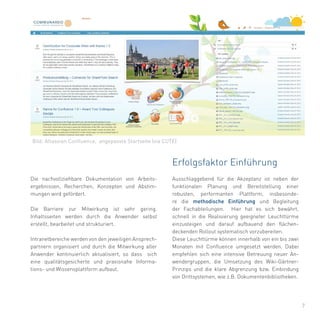 7
Ausschlaggebend für die Akzeptanz ist neben der
funktionalen Planung und Bereitstellung einer
robusten, performanten Plattform, insbesonde-
re die methodische Einführung und Begleitung
der Fachabteilungen. Hier hat es sich bewährt,
schnell in die Realisierung geeigneter Leuchttürme
einzusteigen und darauf aufbauend den flächen-
deckenden Rollout systematisch vorzubereiten.
Diese Leuchttürme können innerhalb von ein bis zwei
Monaten mit Confluence umgesetzt werden. Dabei
empfehlen sich eine intensive Betreuung neuer An-
wendergruppen, die Umsetzung des Wiki-Gärtner-
Prinzips und die klare Abgrenzung bzw. Einbindung
von Drittsystemen, wie z.B. Dokumentenbibliotheken.
Die nachvollziehbare Dokumentation von Arbeits-
ergebnissen, Recherchen, Konzepten und Abstim-
mungen wird gefördert.
Die Barriere zur Mitwirkung ist sehr gering.
Inhaltsseiten werden durch die Anwender selbst
erstellt, bearbeitet und strukturiert.
Intranetbereiche werden von den jeweiligen Ansprech-
partnern organisiert und durch die Mitwirkung aller
Anwender kontinuierlich aktualisiert, so dass sich
eine qualitätsgesicherte und praxisnahe Informa-
tions- und Wissensplattform aufbaut.
Erfolgsfaktor Einführung
Bild: Atlassian Confluence, angepasste Startseite (via CUTE)
 