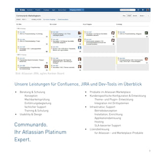 9
Unsere Leistungen für Confluence, JIRA und Dev-Tools im Überblick
Communardo.
Ihr Atlassian Platinum
Expert.
•	 Produkte im Atlassian Marketplace
•	 Kundenspezifische Konfiguration & Entwicklung
	 Theme- und Plugin- Entwicklung
	 Integration mit Drittsystemen
•	 Infrastruktur, Support
	Betriebskonzeption
	 Installation, Einrichtung
	Applikationsbetreuung
	Hosting
	 SLA-basierter Support
•	 Lizenzbetreuung
	 für Atlassian - und Marketplace-Produkte
•	 Beratung & Schulung
	Konzeption
	Machbarkeitsprüfung
	Einführungsbegleitung
	 fachlicher Support
	 Training & Schulung
•	 Usabilitiy & Design
Bild: Atlassian JIRA, agiles Kanban Board
 