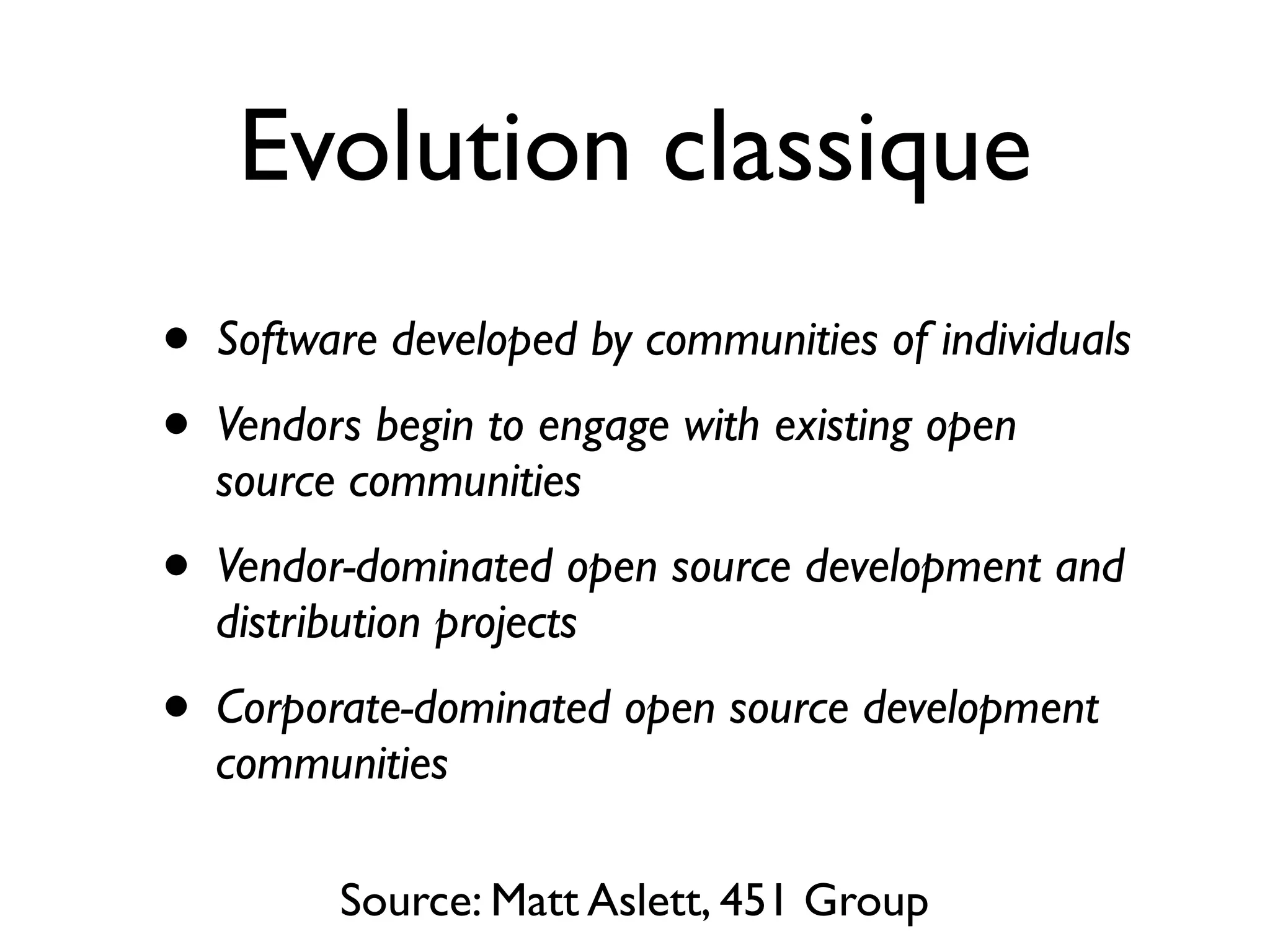 Evolution classique
•
•

Software developed by communities of individuals

•

Vendor-dominated open source development and
distribution projects

•

Corporate-dominated open source development
communities

Vendors begin to engage with existing open
source communities

Source: Matt Aslett, 451 Group

 