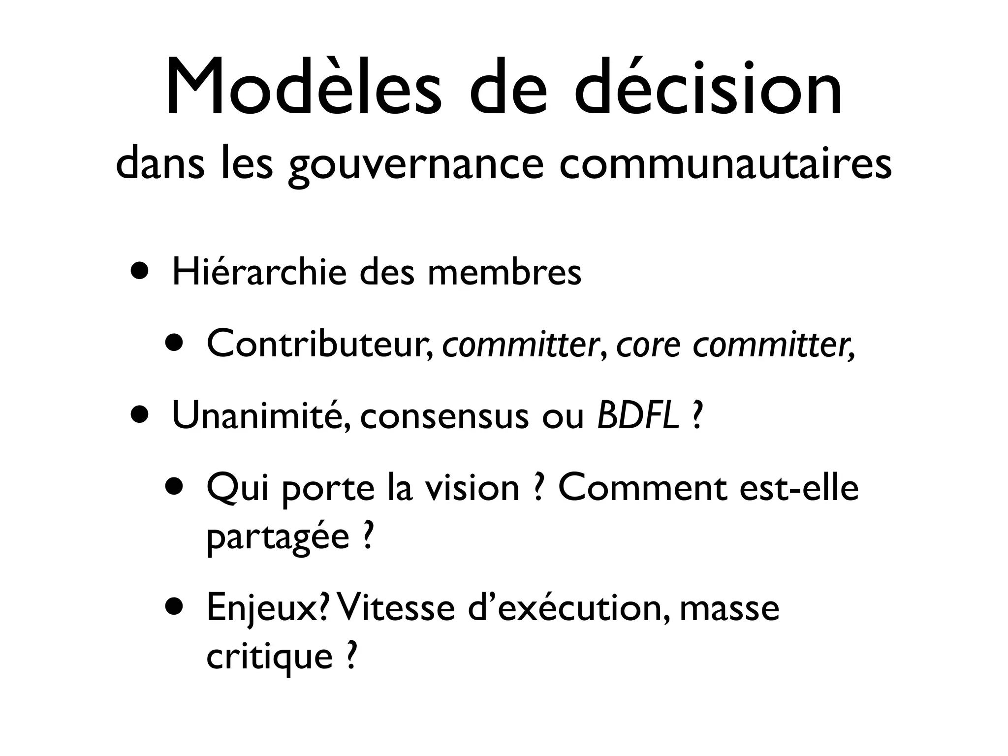 Modèles de décision

dans les gouvernance communautaires

• Hiérarchie des membres
• Contributeur, committer, core committer,
• Unanimité, consensus ou BDFL ?
• Qui porte la vision ? Comment est-elle
partagée ?

• Enjeux? Vitesse d’exécution, masse
critique ?

 