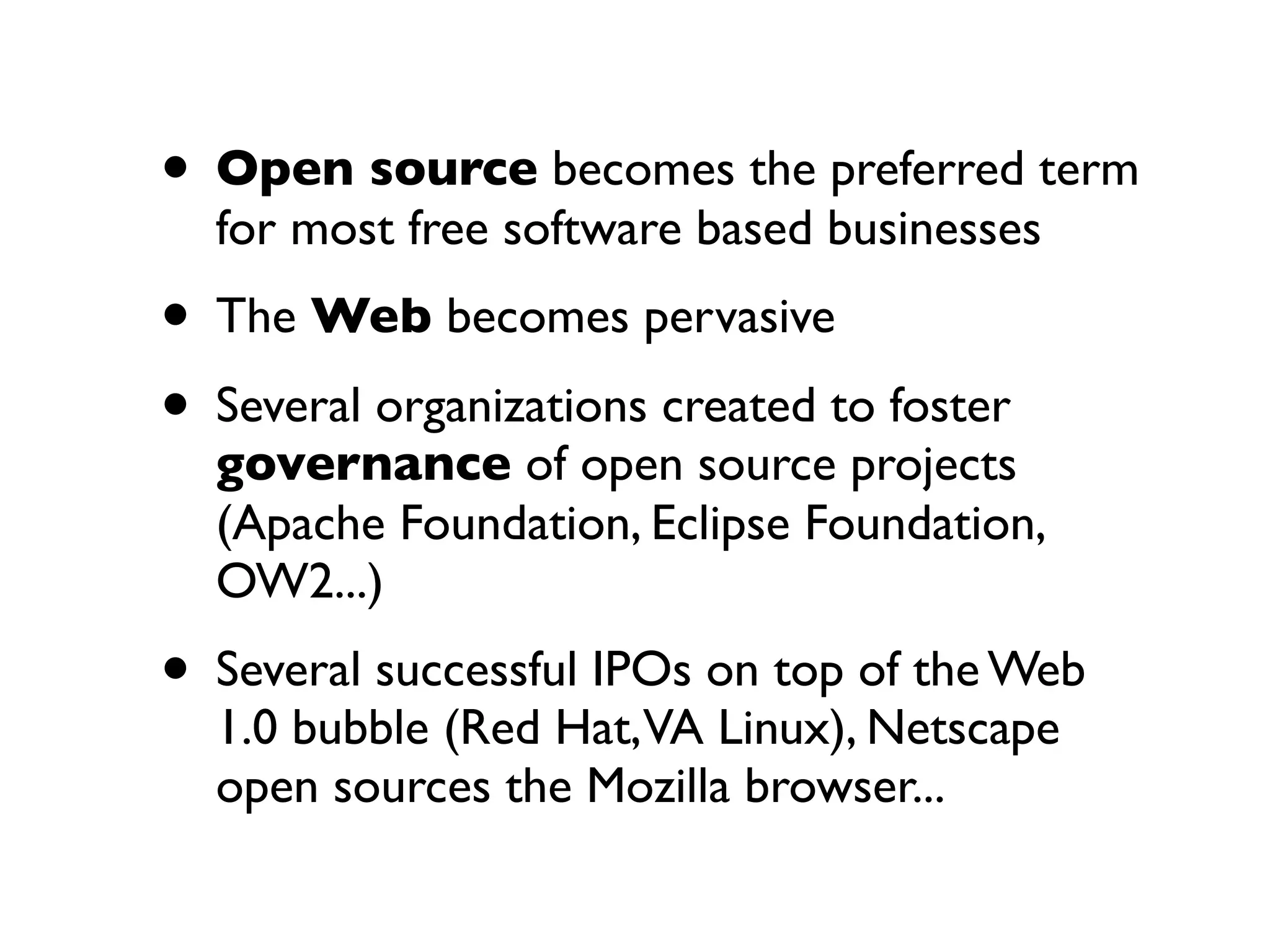 • Open source becomes the preferred term
for most free software based businesses

• The Web becomes pervasive
• Several organizations created to foster

governance of open source projects
(Apache Foundation, Eclipse Foundation,
OW2...)

• Several successful IPOs on top of the Web
1.0 bubble (Red Hat,VA Linux), Netscape
open sources the Mozilla browser...

 