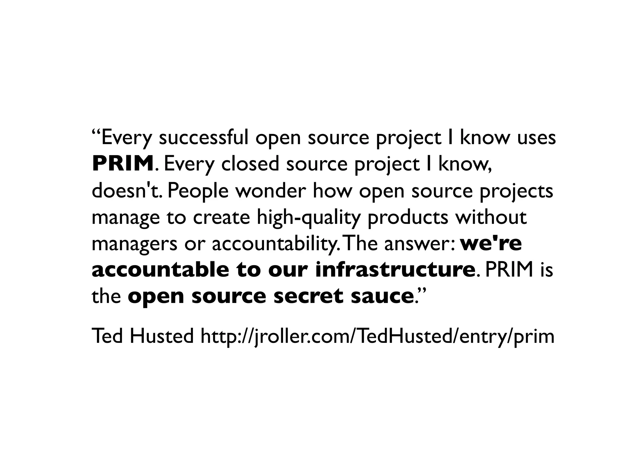 “Every successful open source project I know uses
PRIM. Every closed source project I know,
doesn't. People wonder how open source projects
manage to create high-quality products without
managers or accountability. The answer: we're
accountable to our infrastructure. PRIM is
the open source secret sauce.”
Ted Husted http://jroller.com/TedHusted/entry/prim

 