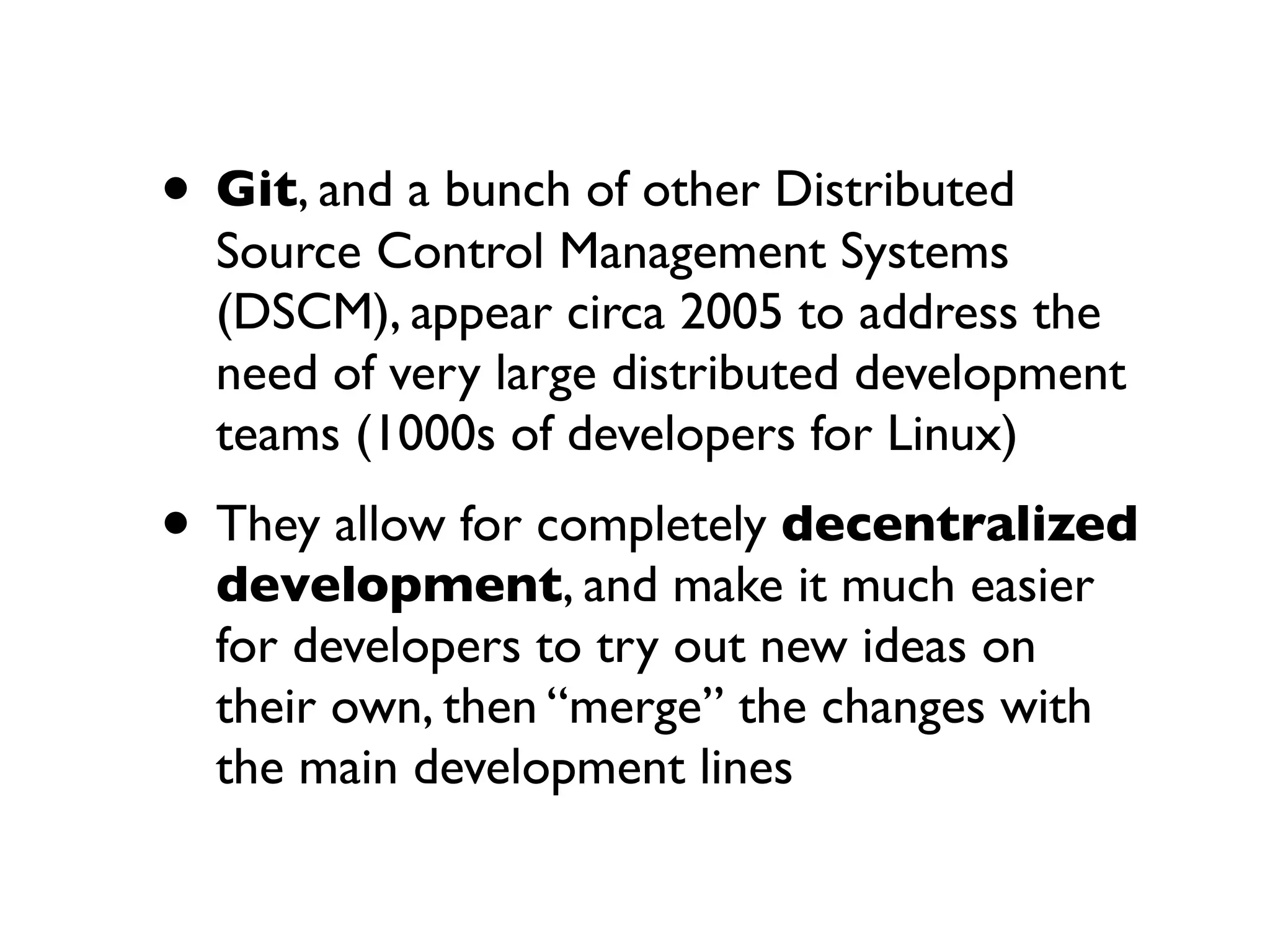 • Git, and a bunch of other Distributed

Source Control Management Systems
(DSCM), appear circa 2005 to address the
need of very large distributed development
teams (1000s of developers for Linux)

• They allow for completely decentralized
development, and make it much easier
for developers to try out new ideas on
their own, then “merge” the changes with
the main development lines

 
