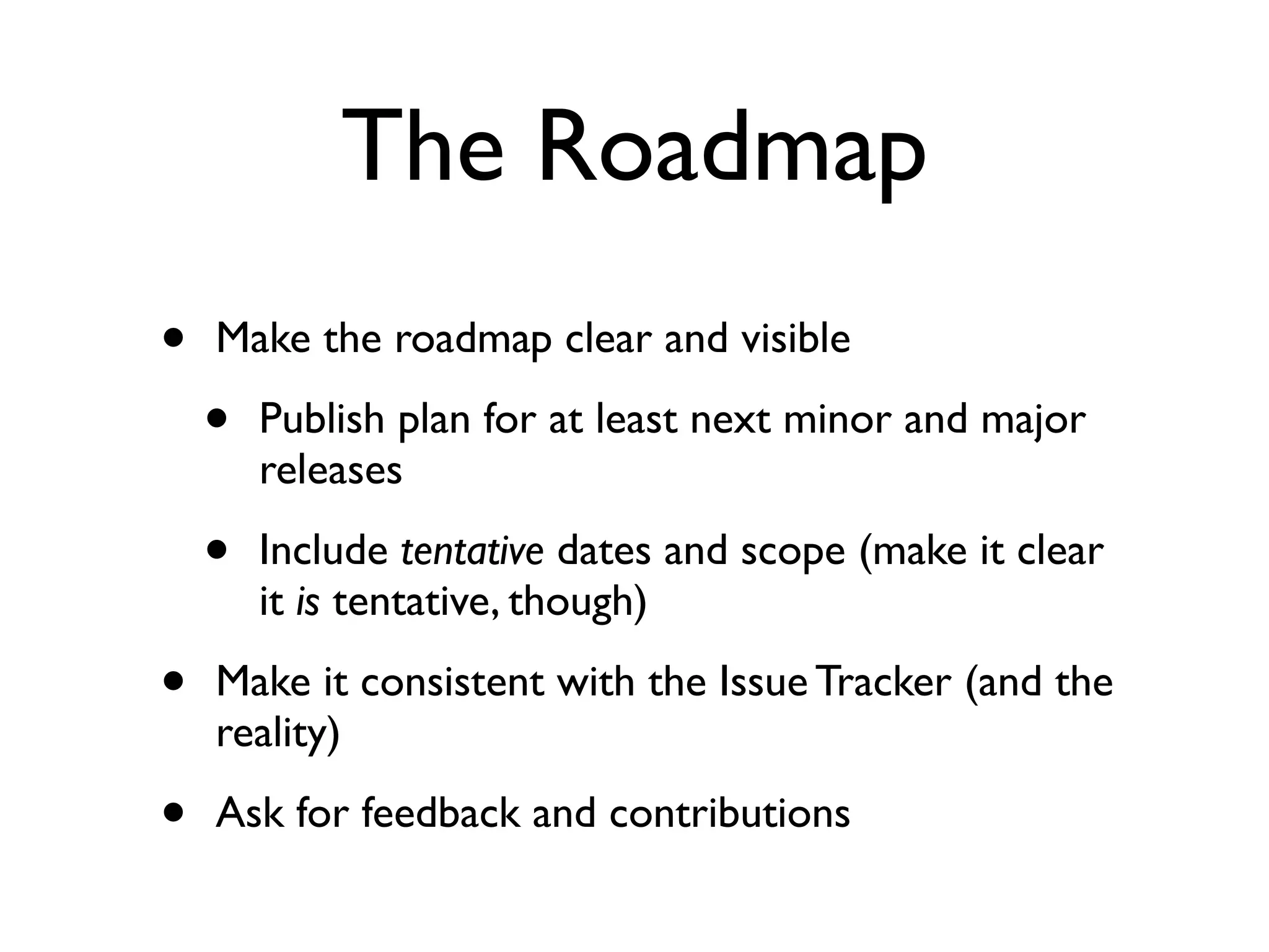 The Roadmap
•

Make the roadmap clear and visible

•

Publish plan for at least next minor and major
releases

•

Include tentative dates and scope (make it clear
it is tentative, though)

•

Make it consistent with the Issue Tracker (and the
reality)

•

Ask for feedback and contributions

 