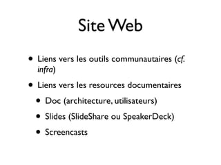 Site Web
• Liens vers les outils communautaires (cf.
infra)

• Liens vers les resources documentaires
• Doc (architecture, utilisateurs)
• Slides (SlideShare ou SpeakerDeck)
• Screencasts

 