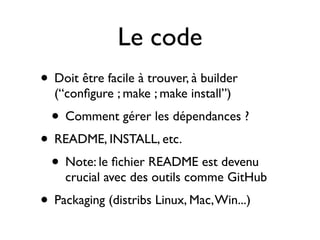 Le code
• Doit être facile à trouver, à builder
(“conﬁgure ; make ; make install”)

• Comment gérer les dépendances ?

• README, INSTALL, etc.
• Note: le ﬁchier README est devenu

crucial avec des outils comme GitHub

• Packaging (distribs Linux, Mac, Win...)

 