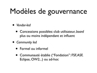 Modèles de gouvernance
•
•

Vendor-led

•

Concessions possibles: club utilisateur, board
plus ou moins indépendant et inﬂuent

Community led

•
•

Formel ou informel
Communauté établie (“Fondation”: FSF, ASF,
Eclipse, OW2...) ou ad-hoc

 