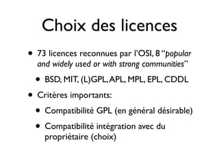 Choix des licences
• 73 licences reconnues par l’OSI, 8 “popular
and widely used or with strong communities”

• BSD, MIT, (L)GPL, APL, MPL, EPL, CDDL

• Critères importants:
• Compatibilité GPL (en général désirable)
• Compatibilité intégration avec du
propriétaire (choix)

 