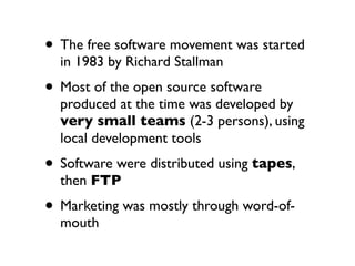 • The free software movement was started
in 1983 by Richard Stallman

• Most of the open source software

produced at the time was developed by
very small teams (2-3 persons), using
local development tools

• Software were distributed using tapes,
then FTP

• Marketing was mostly through word-ofmouth

 