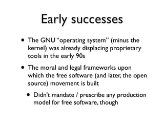 Early successes
• The GNU “operating system” (minus the

kernel) was already displacing proprietary
tools in the early 90s

• The moral and legal frameworks upon

which the free software (and later, the open
source) movement is built

• Didn’t mandate / prescribe any production
model for free software, though

 