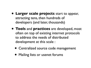 • Larger scale projects start to appear,
attracting tens, then hundreds of
developers (and later, thousands)

• Tools and practices are developed, most
often on top of existing internet protocols
to address the needs of distributed
development at this scale :

• Centralized source code management
• Mailing lists or usenet forums

 