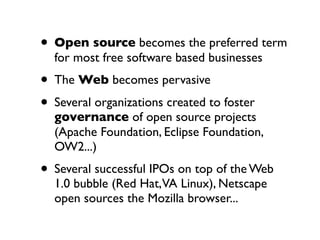 • Open source becomes the preferred term
for most free software based businesses

• The Web becomes pervasive
• Several organizations created to foster

governance of open source projects
(Apache Foundation, Eclipse Foundation,
OW2...)

• Several successful IPOs on top of the Web
1.0 bubble (Red Hat,VA Linux), Netscape
open sources the Mozilla browser...

 