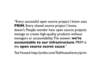 “Every successful open source project I know uses
PRIM. Every closed source project I know,
doesn't. People wonder how open source projects
manage to create high-quality products without
managers or accountability. The answer: we're
accountable to our infrastructure. PRIM is
the open source secret sauce.”
Ted Husted http://jroller.com/TedHusted/entry/prim

 