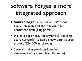 Software Forges, a more
integrated approach
• Sourceforge, launched in 1999 by VA
Linux, integrates all these tools in a
consistent Web (1.0) portal

• Makes it super easy for anyone (3.4 million

users currently) to start a new open source
project (324 000 as of today)

• Several similar products launched

afterwards (Collabnet, Trac, Redmine)

 