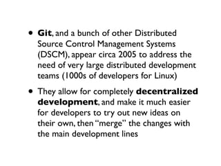 • Git, and a bunch of other Distributed

Source Control Management Systems
(DSCM), appear circa 2005 to address the
need of very large distributed development
teams (1000s of developers for Linux)

• They allow for completely decentralized
development, and make it much easier
for developers to try out new ideas on
their own, then “merge” the changes with
the main development lines

 